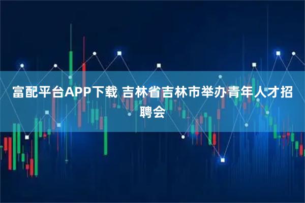 富配平台APP下载 吉林省吉林市举办青年人才招聘会