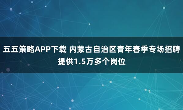 五五策略APP下载 内蒙古自治区青年春季专场招聘提供1.5万多个岗位