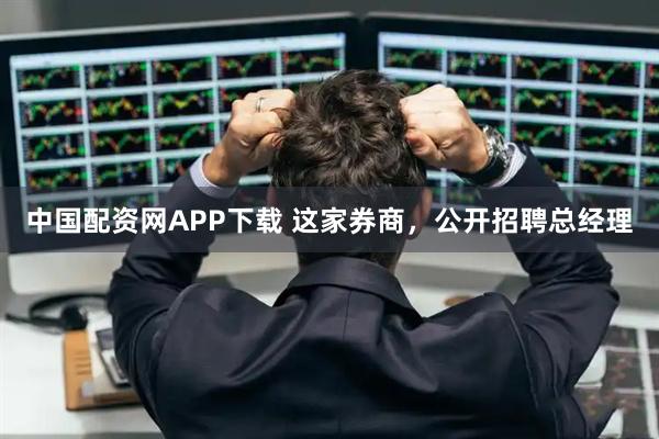 中国配资网APP下载 这家券商，公开招聘总经理