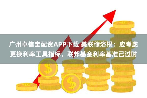 广州卓信宝配资APP下载 美联储洛根：应考虑更换利率工具指标，联邦基金利率基准已过时