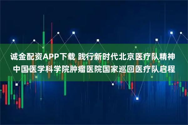 诚金配资APP下载 践行新时代北京医疗队精神 中国医学科学院肿瘤医院国家巡回医疗队启程
