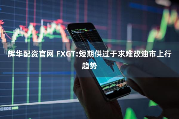 辉华配资官网 FXGT:短期供过于求难改油市上行趋势
