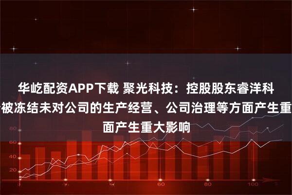 华屹配资APP下载 聚光科技：控股股东睿洋科技股份被冻结未对公司的生产经营、公司治理等方面产生重大影响