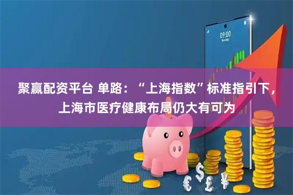 聚赢配资平台 单路：“上海指数”标准指引下，上海市医疗健康布局仍大有可为