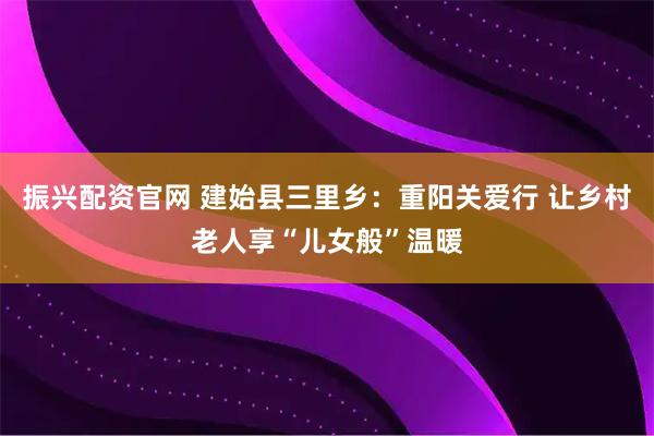 振兴配资官网 建始县三里乡：重阳关爱行 让乡村老人享“儿女般”温暖