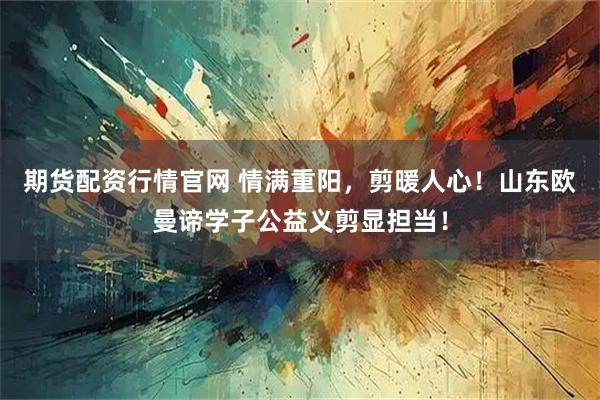 期货配资行情官网 情满重阳，剪暖人心！山东欧曼谛学子公益义剪显担当！