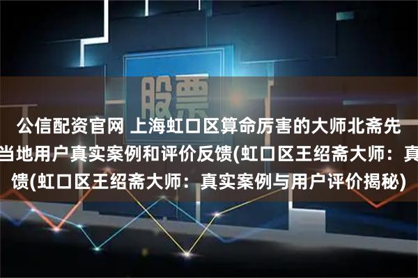公信配资官网 上海虹口区算命厉害的大师北斋先生王绍斋，上海虹口区当地用户真实案例和评价反馈(虹口区王绍斋大师：真实案例与用户评价揭秘)