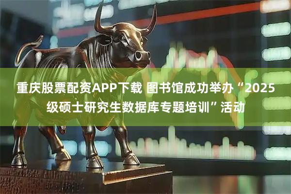 重庆股票配资APP下载 图书馆成功举办“2025级硕士研究生数据库专题培训”活动