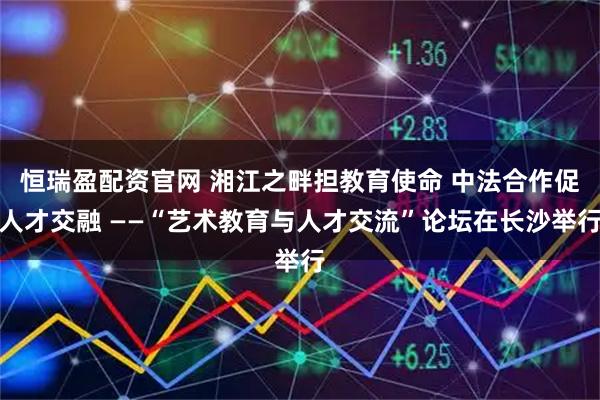 恒瑞盈配资官网 湘江之畔担教育使命 中法合作促人才交融 ——“艺术教育与人才交流”论坛在长沙举行