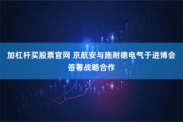 加杠杆买股票官网 京航安与施耐德电气于进博会签署战略合作