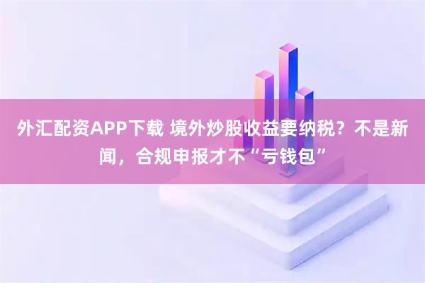 外汇配资APP下载 境外炒股收益要纳税？不是新闻，合规申报才不“亏钱包”