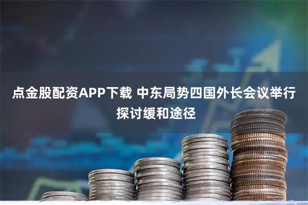 点金股配资APP下载 中东局势四国外长会议举行 探讨缓和途径