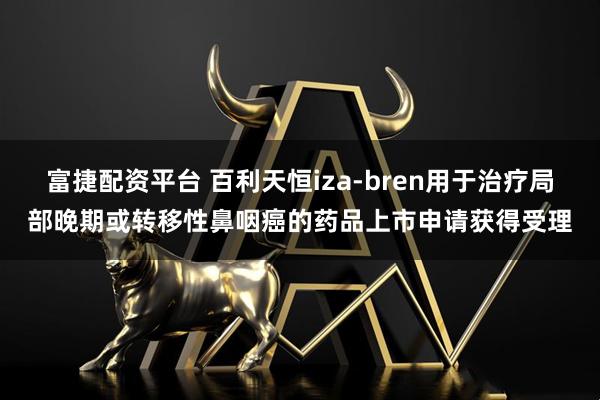 富捷配资平台 百利天恒iza-bren用于治疗局部晚期或转移性鼻咽癌的药品上市申请获得受理