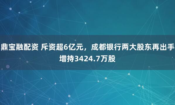 鼎宝融配资 斥资超6亿元，成都银行两大股东再出手增持3424.7万股
