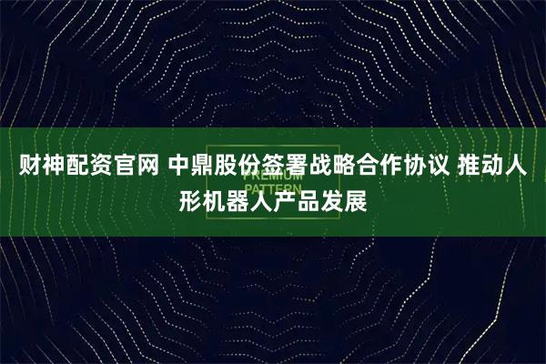 财神配资官网 中鼎股份签署战略合作协议 推动人形机器人产品发展