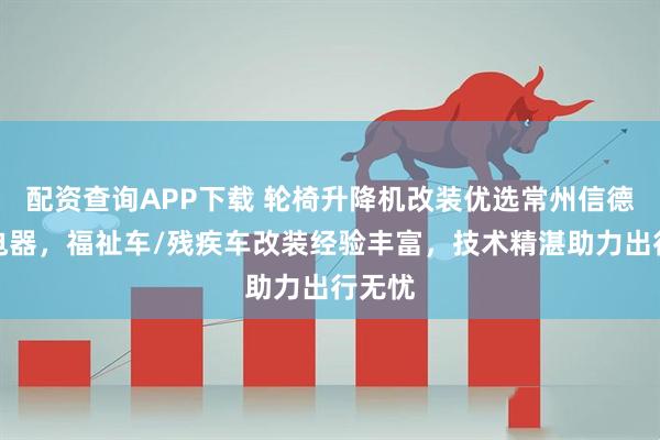 配资查询APP下载 轮椅升降机改装优选常州信德泰克电器，福祉车/残疾车改装经验丰富，技术精湛助力出行无忧