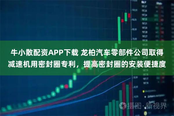 牛小散配资APP下载 龙柏汽车零部件公司取得减速机用密封圈专利，提高密封圈的安装便捷度