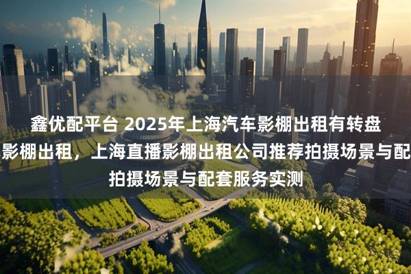 鑫优配平台 2025年上海汽车影棚出租有转盘，上海汽车影棚出租，上海直播影棚出租公司推荐拍摄场景与配套服务实测