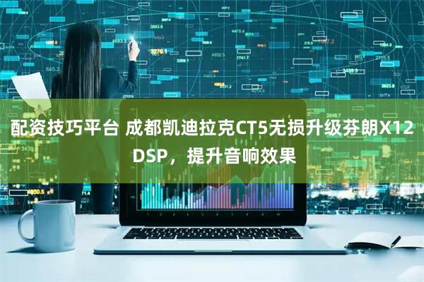 配资技巧平台 成都凯迪拉克CT5无损升级芬朗X12 DSP，提升音响效果