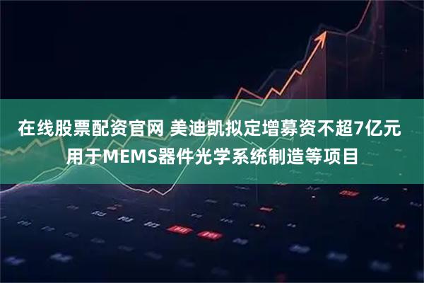 在线股票配资官网 美迪凯拟定增募资不超7亿元 用于MEMS器件光学系统制造等项目