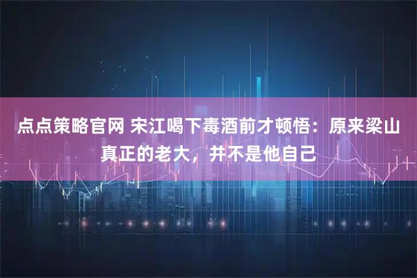 点点策略官网 宋江喝下毒酒前才顿悟：原来梁山真正的老大，并不是他自己