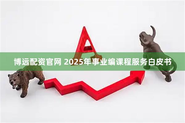 博远配资官网 2025年事业编课程服务白皮书