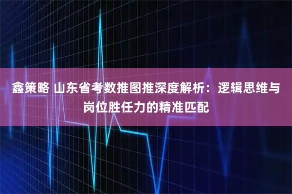 鑫策略 山东省考数推图推深度解析：逻辑思维与岗位胜任力的精准匹配