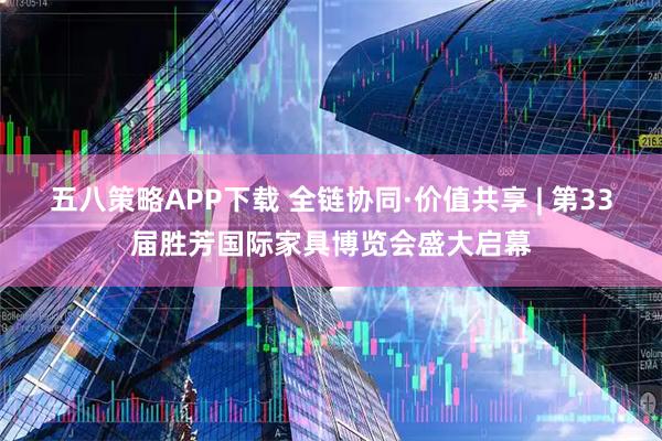 五八策略APP下载 全链协同·价值共享 | 第33届胜芳国际家具博览会盛大启幕