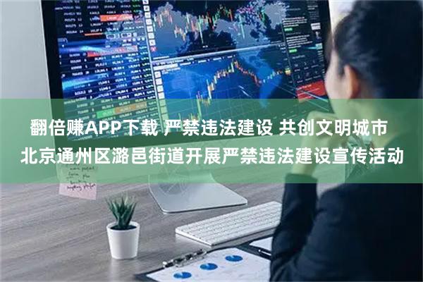 翻倍赚APP下载 严禁违法建设 共创文明城市 北京通州区潞邑街道开展严禁违法建设宣传活动