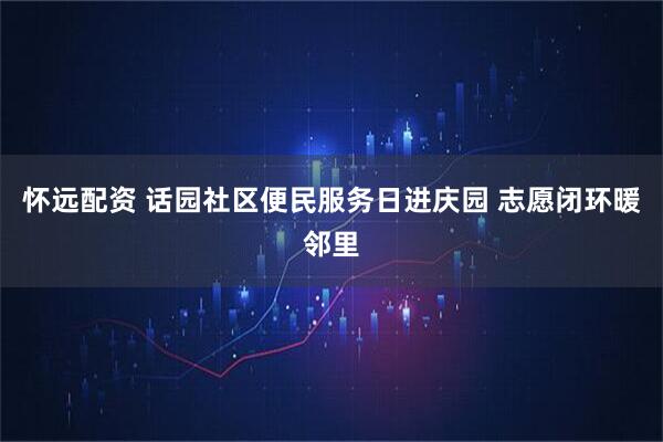 怀远配资 话园社区便民服务日进庆园 志愿闭环暖邻里