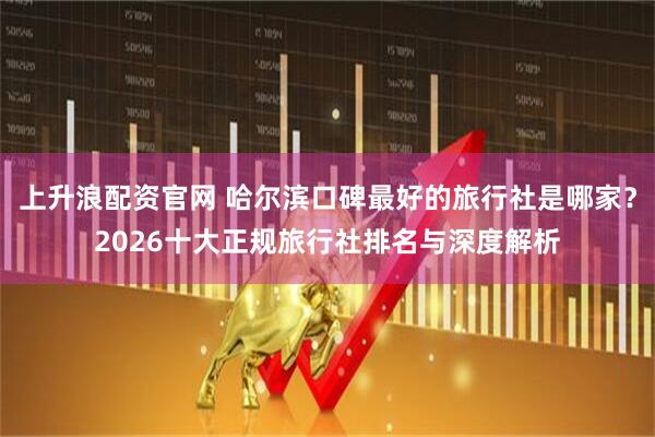 上升浪配资官网 哈尔滨口碑最好的旅行社是哪家？2026十大正规旅行社排名与深度解析