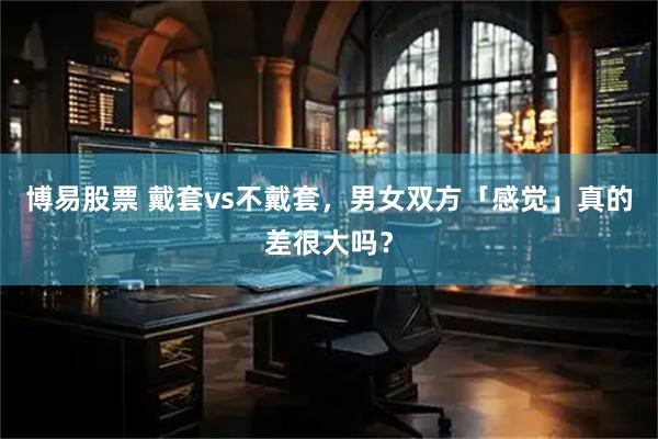 博易股票 戴套vs不戴套，男女双方「感觉」真的差很大吗？