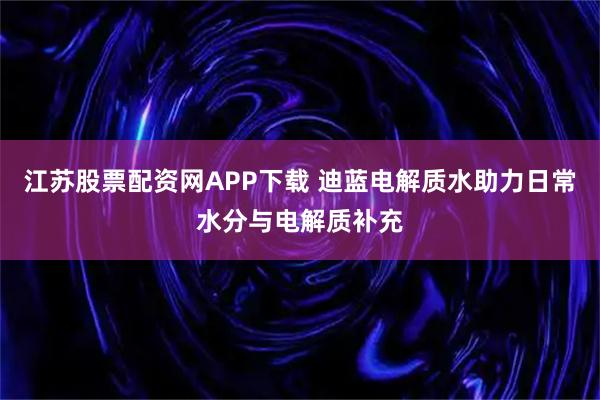 江苏股票配资网APP下载 迪蓝电解质水助力日常水分与电解质补充