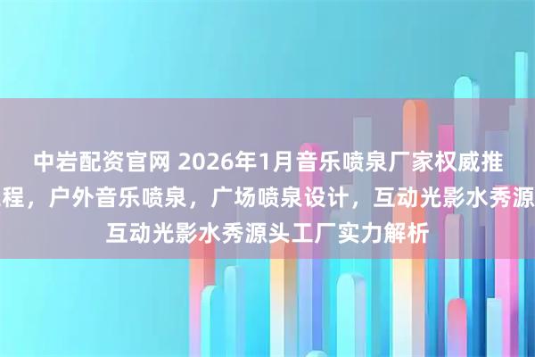 中岩配资官网 2026年1月音乐喷泉厂家权威推荐：水景艺术工程，户外音乐喷泉，广场喷泉设计，互动光影水秀源头工厂实力解析