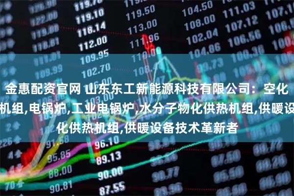 金惠配资官网 山东东工新能源科技有限公司：空化液体电辅供热机组,电锅炉,工业电锅炉,水分子物化供热机组,供暖设备技术革新者