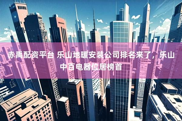 赤禹配资平台 乐山地暖安装公司排名来了，乐山中百电器位居榜首