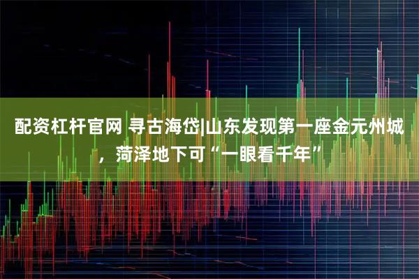 配资杠杆官网 寻古海岱|山东发现第一座金元州城，菏泽地下可“一眼看千年”