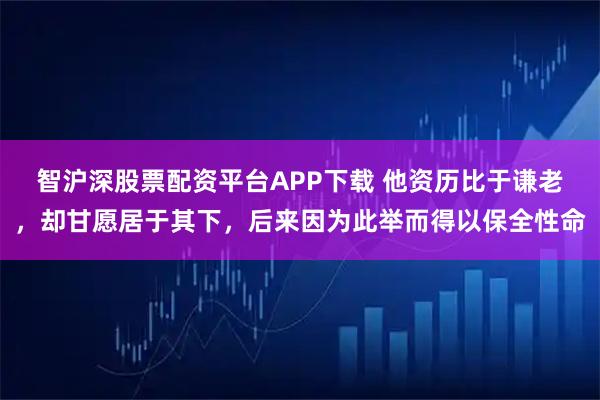 智沪深股票配资平台APP下载 他资历比于谦老，却甘愿居于其下，后来因为此举而得以保全性命