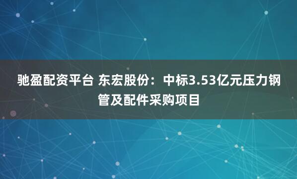 驰盈配资平台 东宏股份：中标3.53亿元压力钢管及配件采购项目
