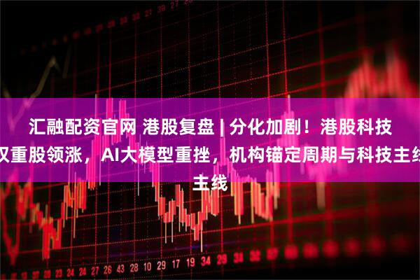 汇融配资官网 港股复盘 | 分化加剧！港股科技权重股领涨，AI大模型重挫，机构锚定周期与科技主线