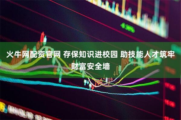 火牛网配资官网 存保知识进校园 助技能人才筑牢财富安全墙