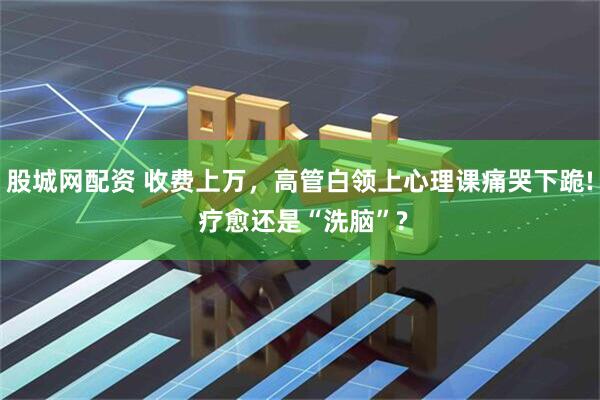 股城网配资 收费上万，高管白领上心理课痛哭下跪! 疗愈还是“洗脑”?