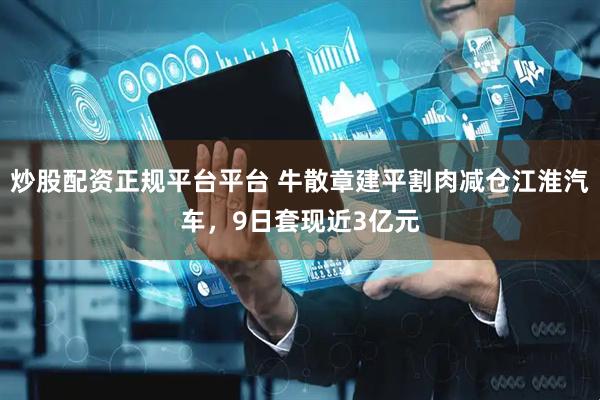 炒股配资正规平台平台 牛散章建平割肉减仓江淮汽车，9日套现近3亿元