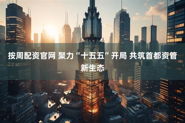 按周配资官网 聚力“十五五”开局 共筑首都资管新生态