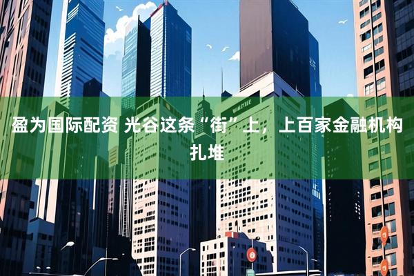 盈为国际配资 光谷这条“街”上，上百家金融机构扎堆