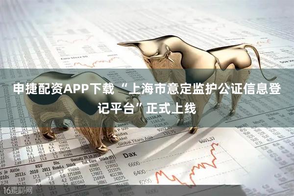 申捷配资APP下载 “上海市意定监护公证信息登记平台”正式上线